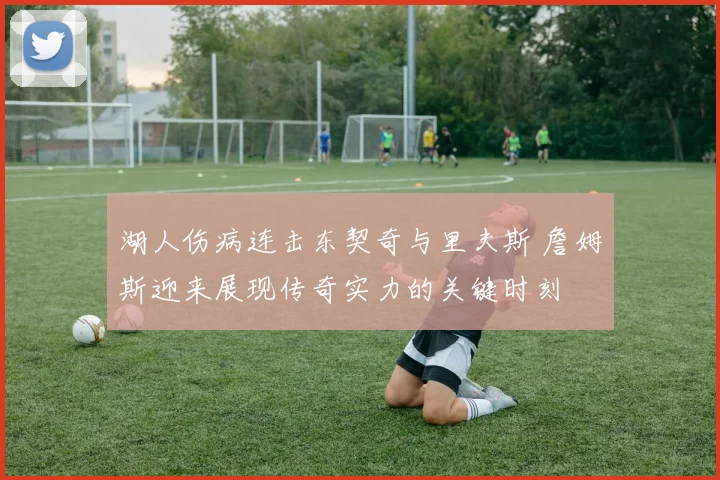 湖人伤病连击东契奇与里夫斯 詹姆斯迎来展现传奇实力的关键时刻