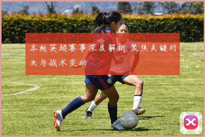 本轮英超赛事深度解析 聚焦关键对决与战术变动
