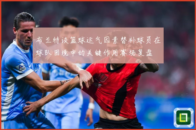 布兰特谈篮球运气因素替补球员在球队困境中的关键作用赛场复盘