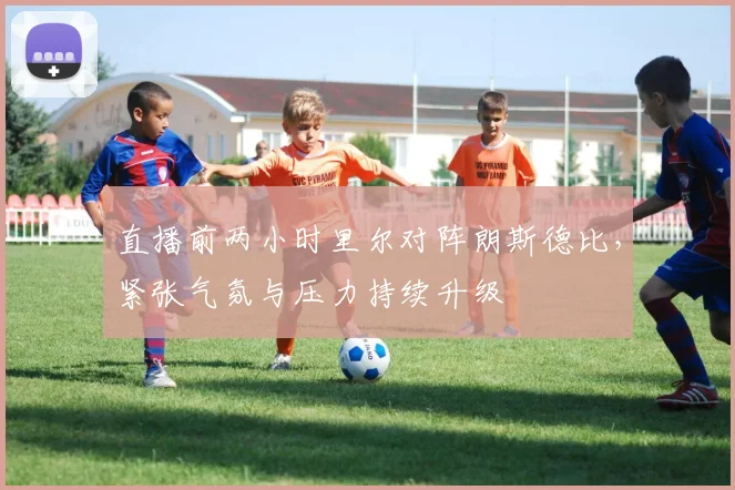 直播前两小时里尔对阵朗斯德比，紧张气氛与压力持续升级