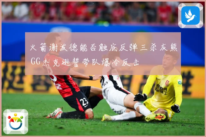 火箭谢泼德能否触底反弹三杀灰熊 GG杰克逊誓带队爆冷反击