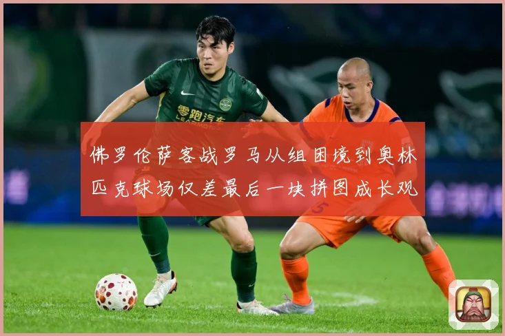 佛罗伦萨客战罗马从组困境到奥林匹克球场仅差最后一块拼图成长观察