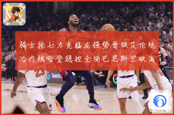 骑士抢七力克猛龙强势晋级艾伦统治内线哈登稳控全场巴恩斯空砍高赛场复盘