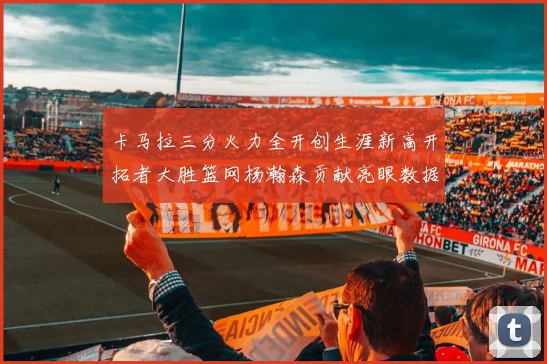 卡马拉三分火力全开创生涯新高开拓者大胜篮网杨瀚森贡献亮眼数据