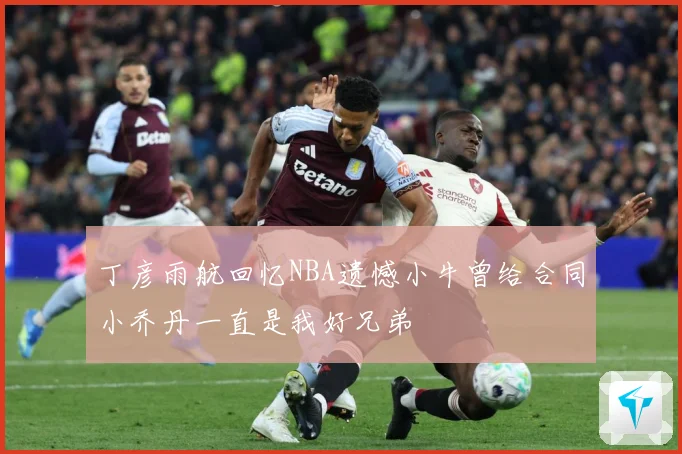 丁彦雨航回忆NBA遗憾小牛曾给合同小乔丹一直是我好兄弟