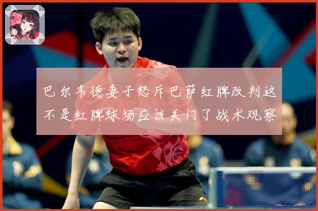巴尔韦德妻子怒斥巴萨红牌改判这不是红牌球场应该关门了战术观察