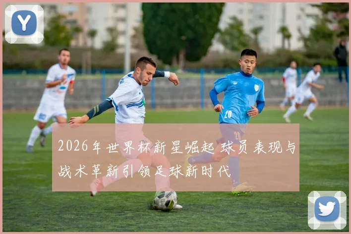2026年世界杯新星崛起 球员表现与战术革新引领足球新时代