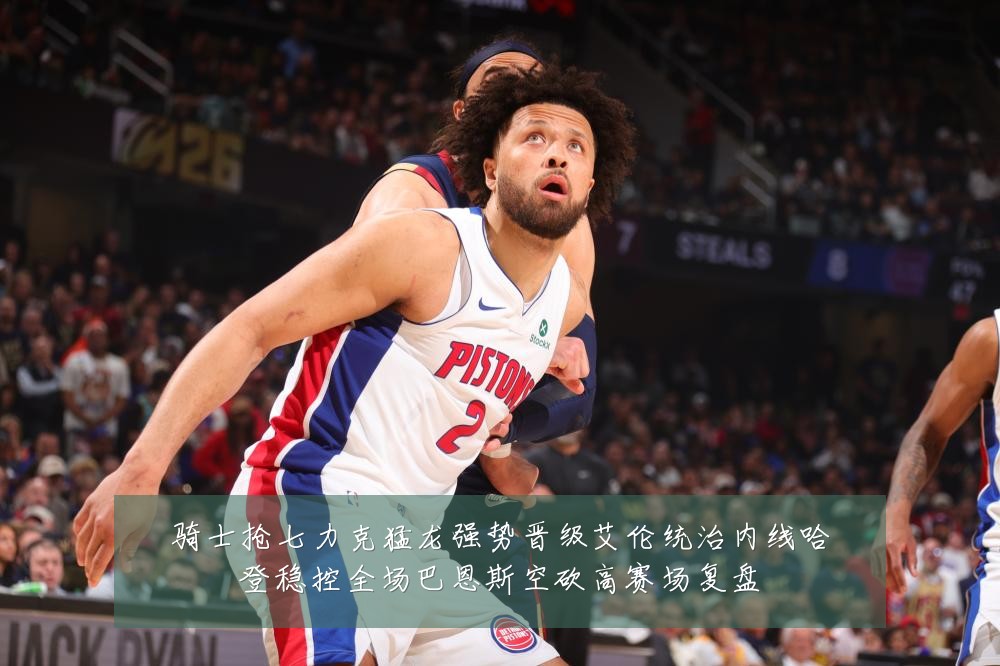 骑士抢七力克猛龙强势晋级艾伦统治内线哈登稳控全场巴恩斯空砍高赛场复盘